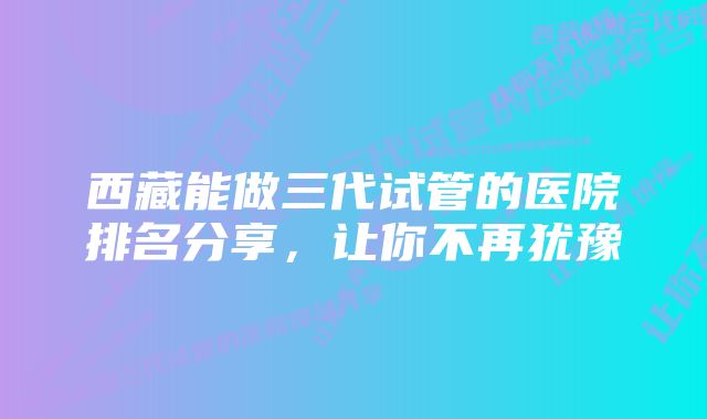 西藏能做三代试管的医院排名分享，让你不再犹豫