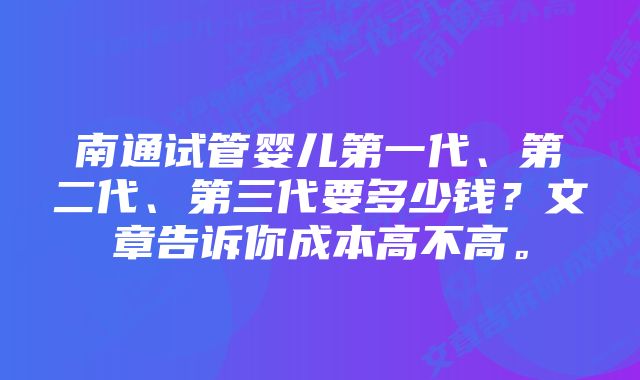 南通试管婴儿第一代、第二代、第三代要多少钱？文章告诉你成本高不高。