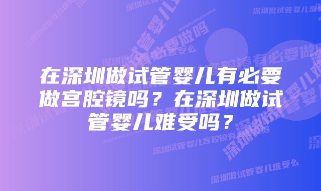 在深圳做试管婴儿有必要做宫腔镜吗？在深圳做试管婴儿难受吗？