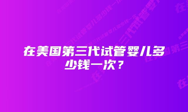 在美国第三代试管婴儿多少钱一次？