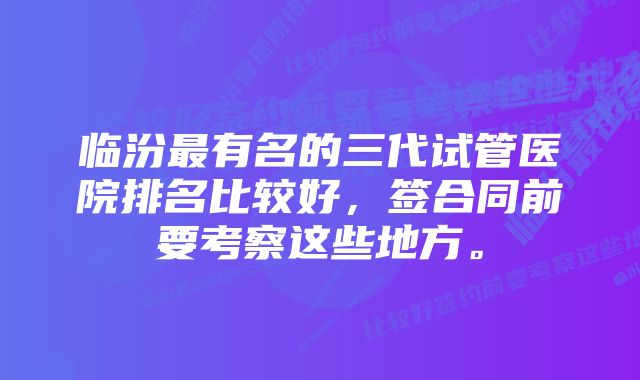 临汾最有名的三代试管医院排名比较好，签合同前要考察这些地方。