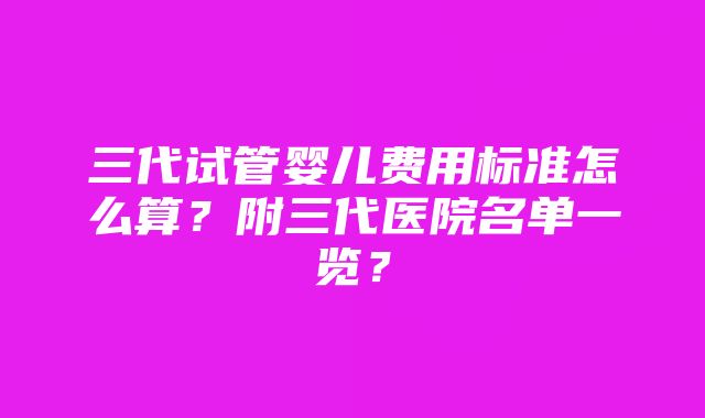 三代试管婴儿费用标准怎么算？附三代医院名单一览？