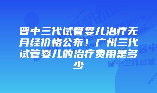 晋中三代试管婴儿治疗无月经价格公布！广州三代试管婴儿的治疗费用是多少