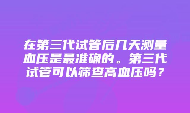 在第三代试管后几天测量血压是最准确的。第三代试管可以筛查高血压吗？