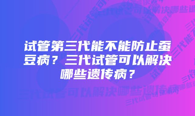 试管第三代能不能防止蚕豆病？三代试管可以解决哪些遗传病？