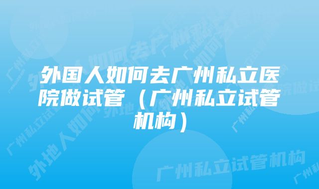 外国人如何去广州私立医院做试管（广州私立试管机构）