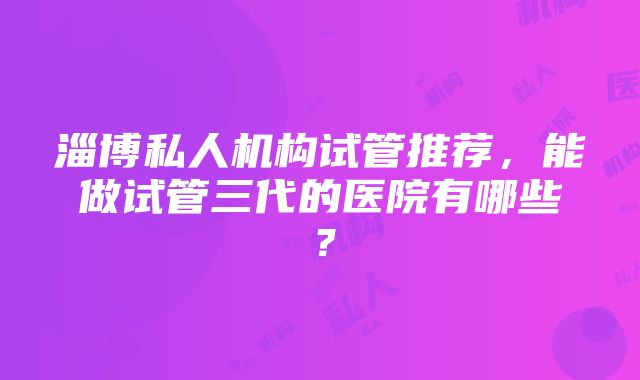 淄博私人机构试管推荐，能做试管三代的医院有哪些？