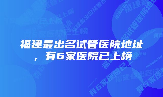 福建最出名试管医院地址，有6家医院已上榜