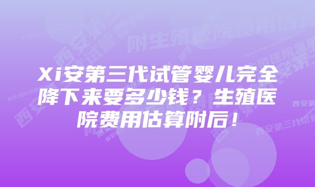 Xi安第三代试管婴儿完全降下来要多少钱？生殖医院费用估算附后！