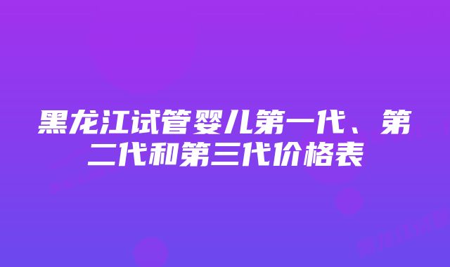 黑龙江试管婴儿第一代、第二代和第三代价格表