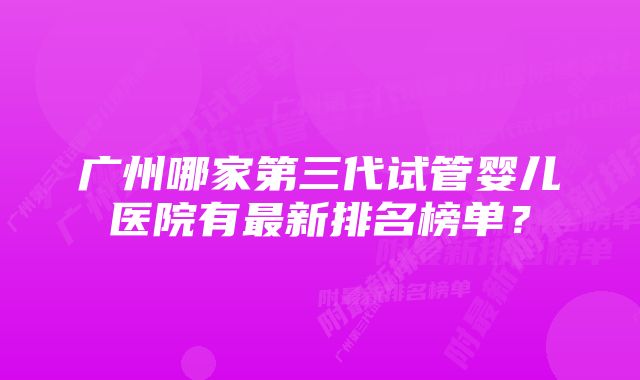 广州哪家第三代试管婴儿医院有最新排名榜单？