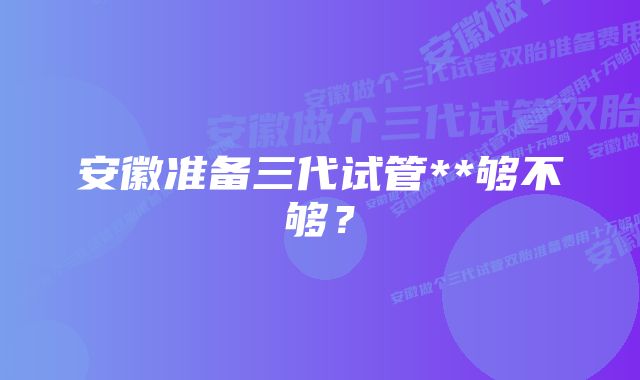 安徽准备三代试管**够不够？