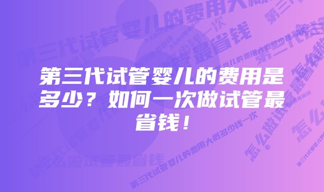 第三代试管婴儿的费用是多少？如何一次做试管最省钱！