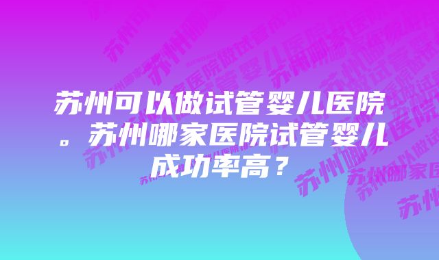 苏州可以做试管婴儿医院。苏州哪家医院试管婴儿成功率高？