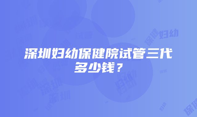 深圳妇幼保健院试管三代多少钱？