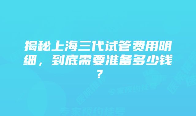 揭秘上海三代试管费用明细，到底需要准备多少钱？