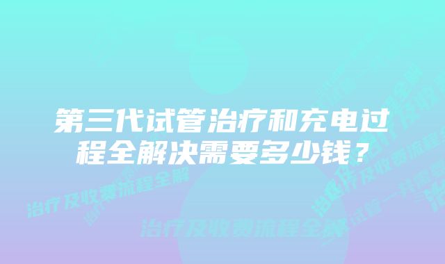 第三代试管治疗和充电过程全解决需要多少钱？