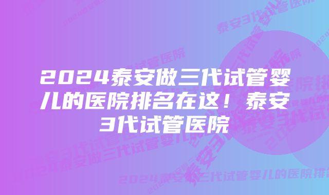 2024泰安做三代试管婴儿的医院排名在这！泰安3代试管医院