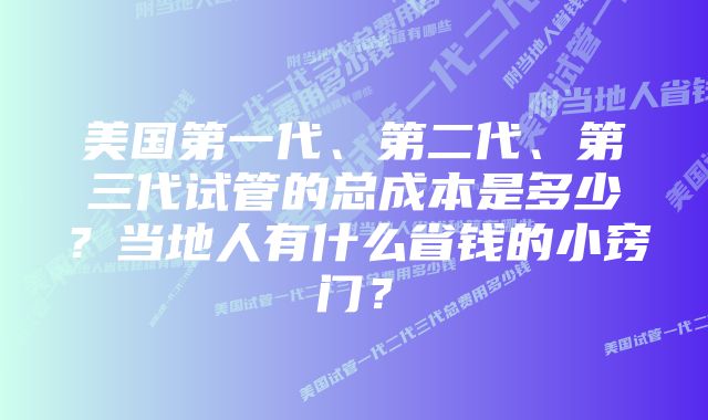 美国第一代、第二代、第三代试管的总成本是多少？当地人有什么省钱的小窍门？