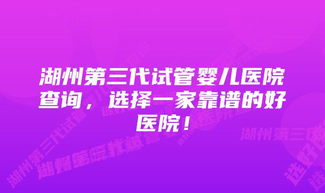 湖州第三代试管婴儿医院查询，选择一家靠谱的好医院！