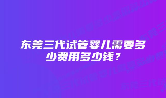 东莞三代试管婴儿需要多少费用多少钱？