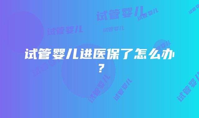 试管婴儿进医保了怎么办？