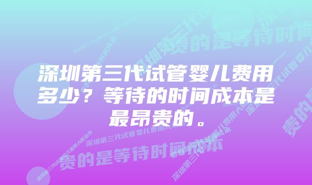 深圳第三代试管婴儿费用多少？等待的时间成本是最昂贵的。