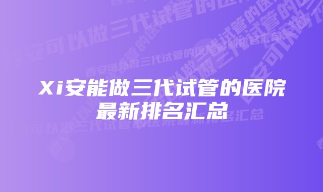 Xi安能做三代试管的医院最新排名汇总