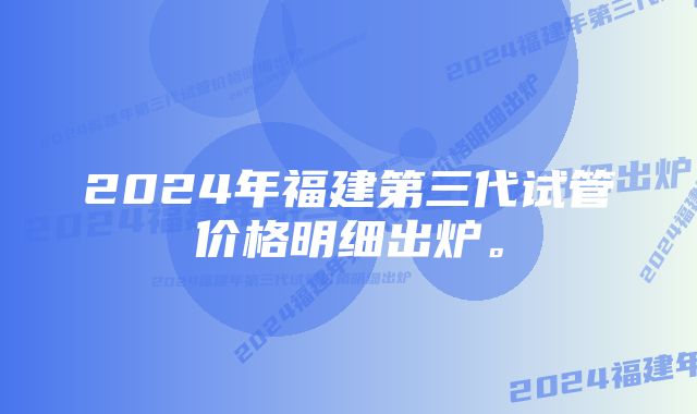 2024年福建第三代试管价格明细出炉。