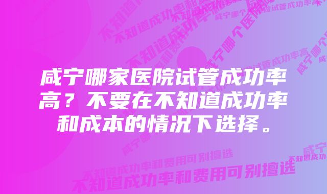 咸宁哪家医院试管成功率高？不要在不知道成功率和成本的情况下选择。