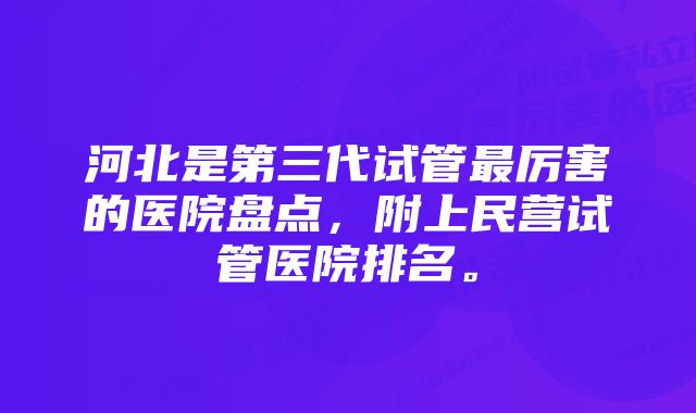 河北是第三代试管最厉害的医院盘点，附上民营试管医院排名。