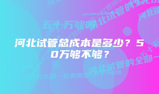 河北试管总成本是多少？50万够不够？