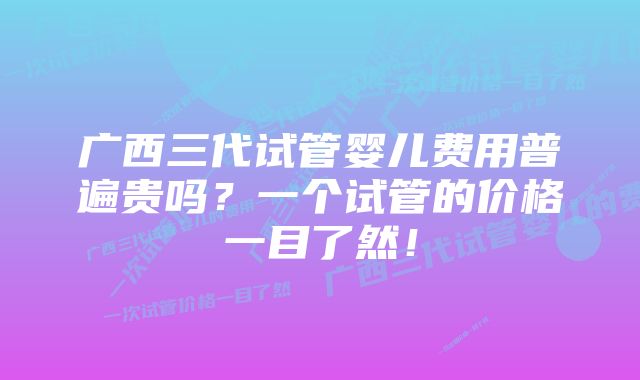 广西三代试管婴儿费用普遍贵吗？一个试管的价格一目了然！