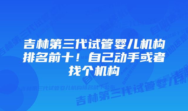 吉林第三代试管婴儿机构排名前十！自己动手或者找个机构