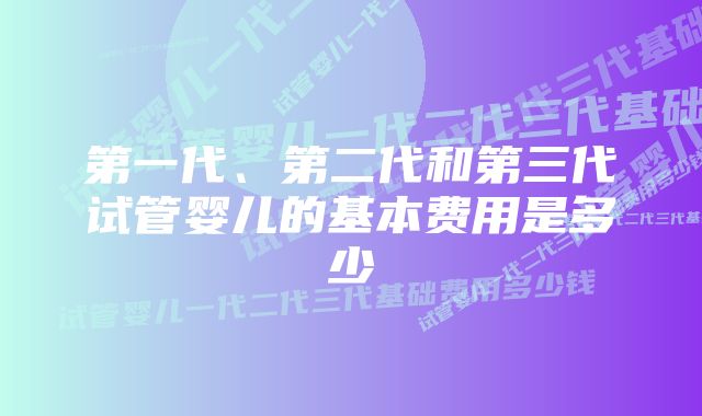 第一代、第二代和第三代试管婴儿的基本费用是多少