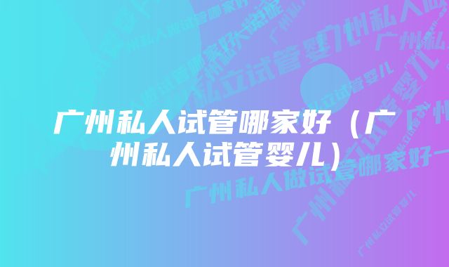 广州私人试管哪家好（广州私人试管婴儿）