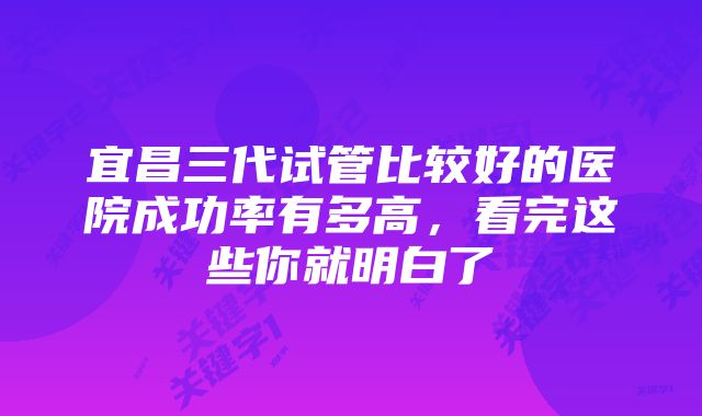 宜昌三代试管比较好的医院成功率有多高，看完这些你就明白了