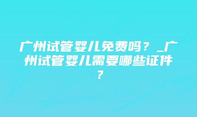 广州试管婴儿免费吗？_广州试管婴儿需要哪些证件？