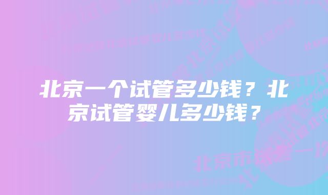 北京一个试管多少钱？北京试管婴儿多少钱？