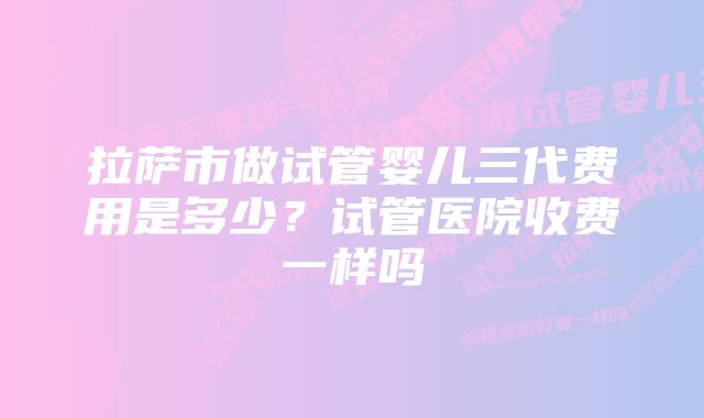 拉萨市做试管婴儿三代费用是多少？试管医院收费一样吗