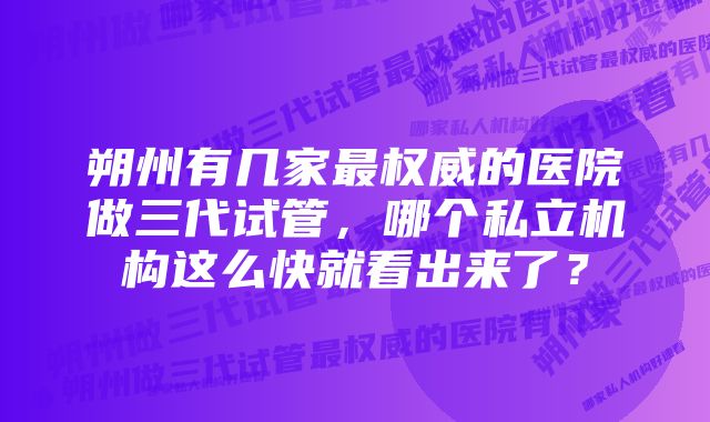 朔州有几家最权威的医院做三代试管，哪个私立机构这么快就看出来了？