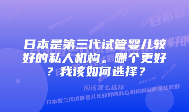 日本是第三代试管婴儿较好的私人机构。哪个更好？我该如何选择？