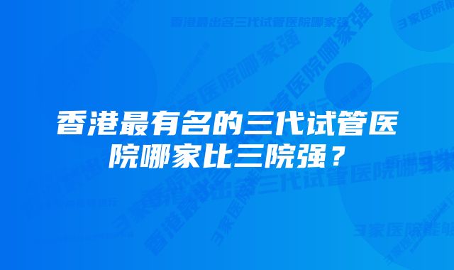 香港最有名的三代试管医院哪家比三院强？