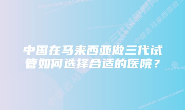 中国在马来西亚做三代试管如何选择合适的医院？