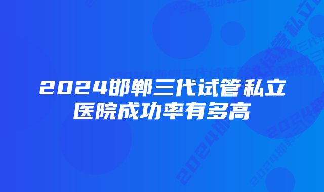 2024邯郸三代试管私立医院成功率有多高