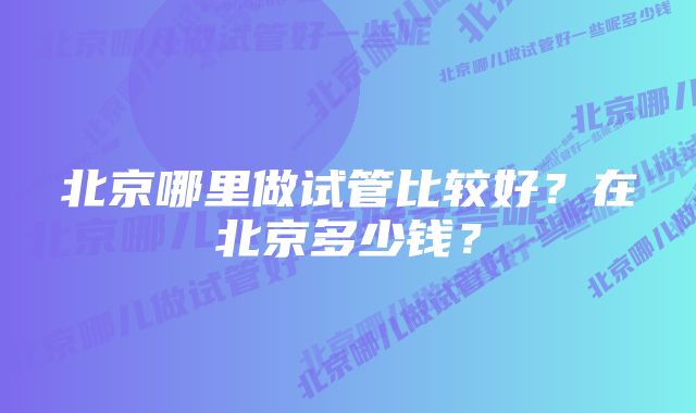 北京哪里做试管比较好？在北京多少钱？