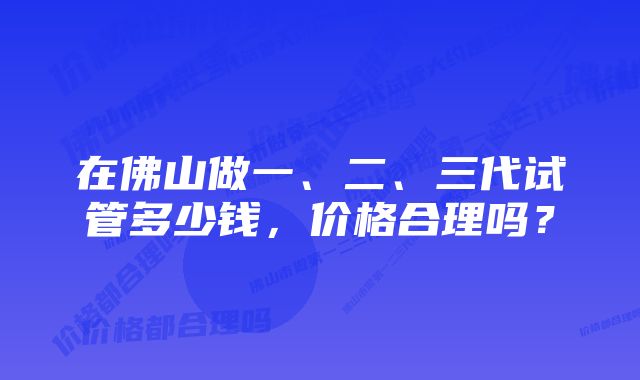 在佛山做一、二、三代试管多少钱，价格合理吗？