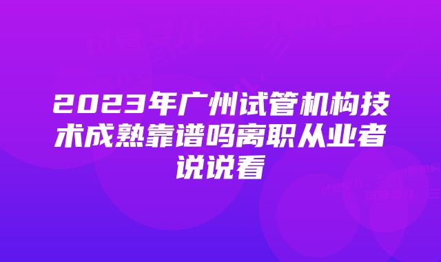 2023年广州试管机构技术成熟靠谱吗离职从业者说说看