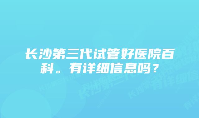 长沙第三代试管好医院百科。有详细信息吗？