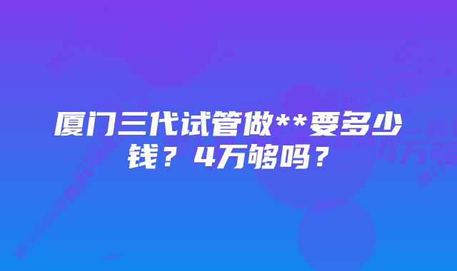 厦门三代试管做**要多少钱？4万够吗？